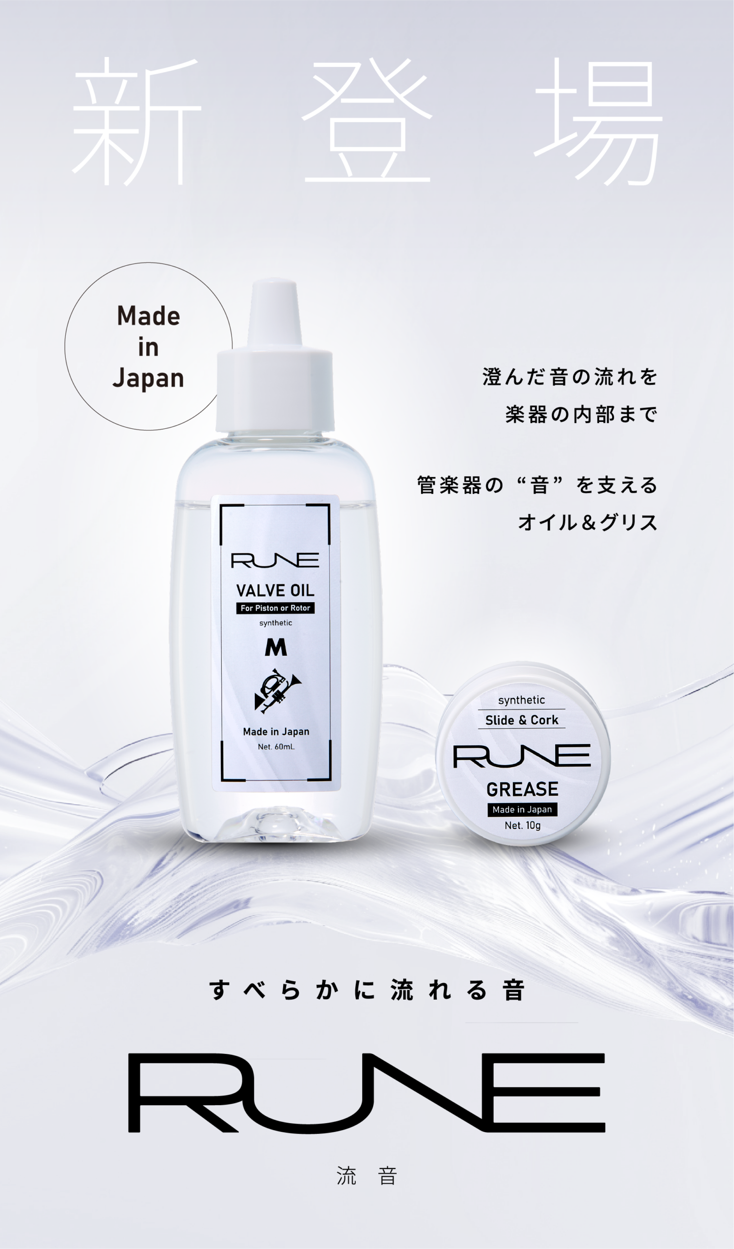 新登場
管楽器のためのメンテナンスアクセサリー
ケア用品 管楽器 ケア
RUNE
流音 -ルネ-
澄んだ音の流れを楽器の内部まで
管楽器の“音”を支えるオイル＆グリス
音をすこやかに響きを美しく
RUNEは管楽器のために生まれたメンテナンスアクセサリーです。
精製された成分が演奏時の滑らかな動きと
楽器本来の響きを長く守ります。