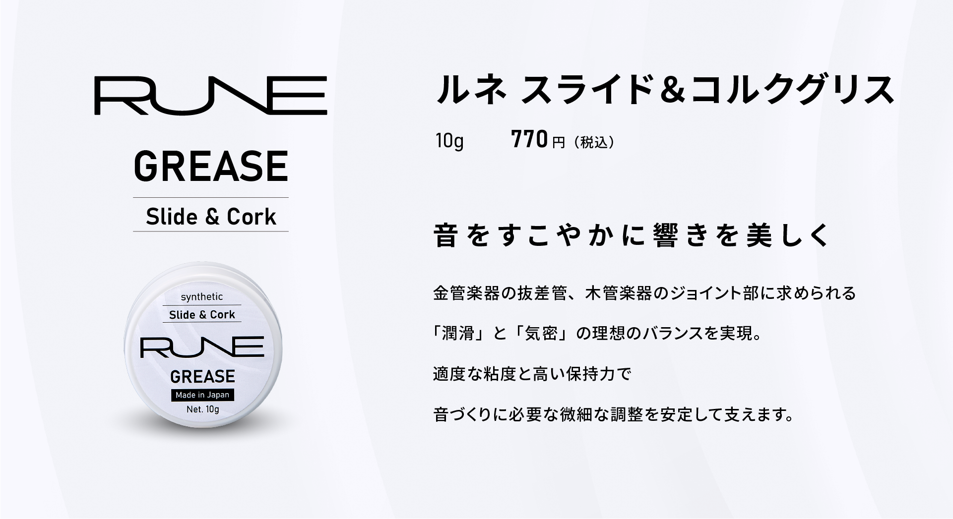 ルネ スライド＆コルクグリス
GREASE Slide & Cork
10g 770円（税込）
音をすこやかに響きを美しく
金管楽器の抜差管、木管楽器のジョイント部に求められる
「潤滑」と「気密」の理想のバランスを実現。
適度な粘度と高い保持力で
音づくりに必要な微細な調整を安定して支えます。