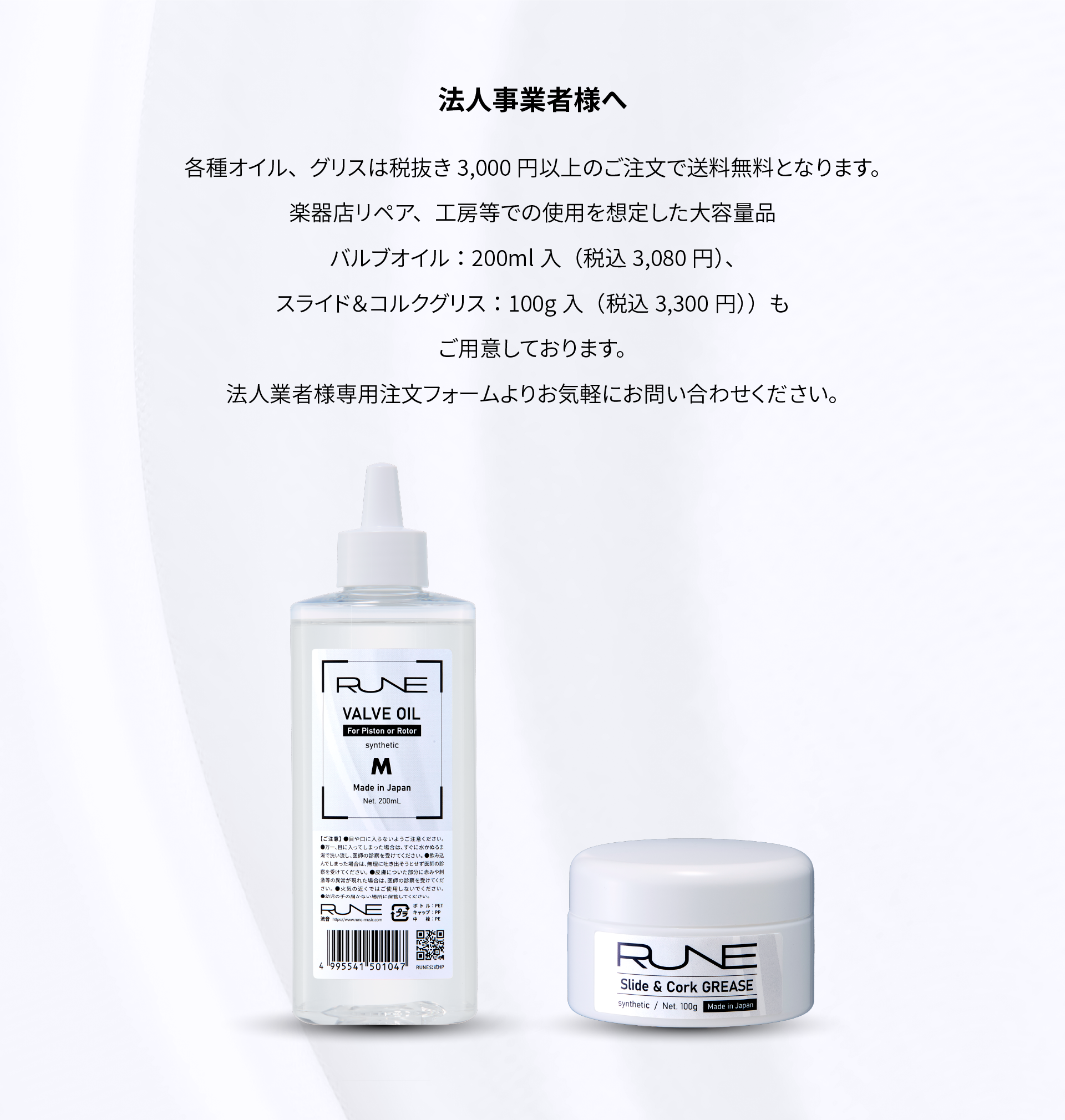法人事業者様へ
各種オイル、グリスは税抜き3000円以上のご注文で送料無料となります。
楽器店リペア、工房等での使用を想定した大容量品バルブオイル：200ml入（税込3080円）、
スライド＆コルクグリス：100g入（税込3300円））もご用意しております。
法人業者様専用注文フォームよりお気軽にお問い合わせください。