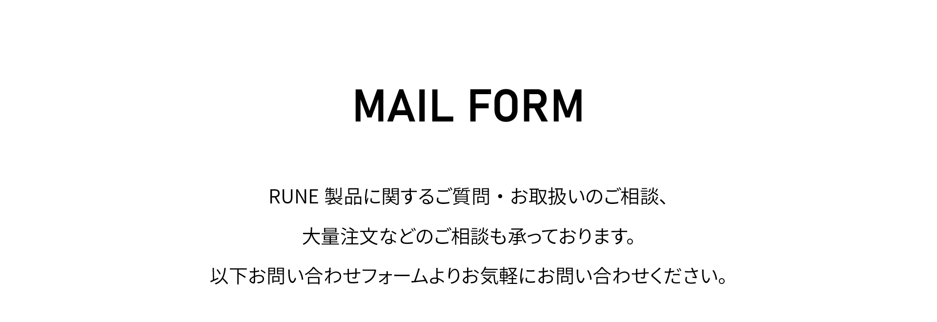 メールフォーム
RUNE製品に関するご質問・お取扱いのご相談、
大量注文などのご相談も承っております。
以下お問い合わせフォームよりお気軽にお問い合わせください。