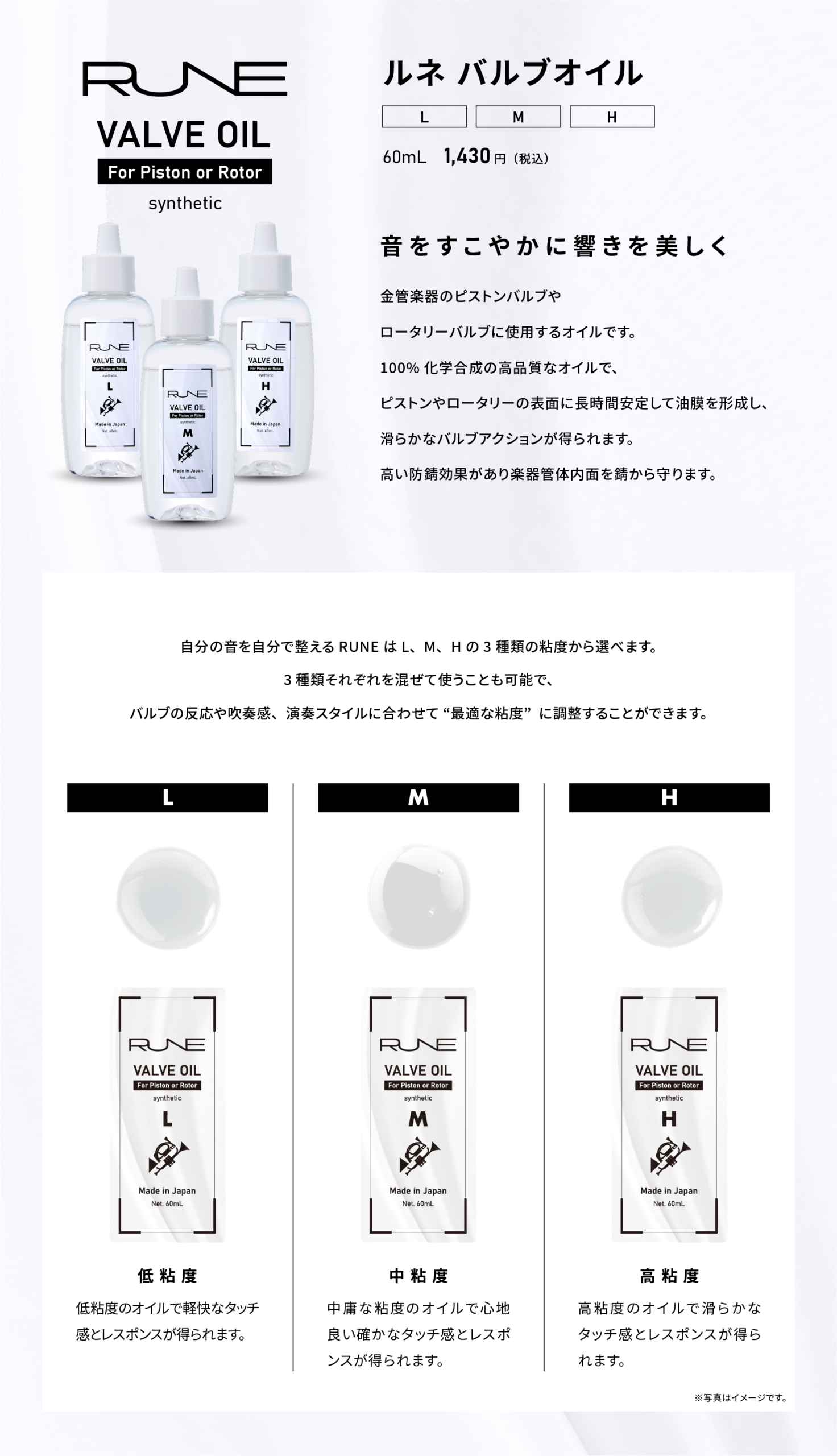 ルネ バルブオイル
VALVE OIL For Piston or Rotor synthetic
L／M／H
60mL 1,430円（税込）
音をすこやかに響きを美しく
金管楽器のピストンバルブや
ロータリーバルブに使用するオイルです。
100%化学合成の高品質なオイルで、
ピストンやロータリーの表面に長時間安定して油膜を形成し、
滑らかなバルブアクションが得られます。
高い防錆効果があり楽器管体内面を錆から守ります。

自分の音を自分で整える RUNE は L、M、Hの 3 種類の粘度から選べます。
3種類それぞれを混ぜて使うことも可能で、バルブの反応や吹奏感、演奏スタイルに合わせて “最適な粘度”に調整することができます。
低粘度：低粘度のオイルで軽快なタッチ感とレスポンスが得られます。
中粘度：中庸な粘度のオイルで心地良い確かなタッチ感とレスポンスが得られます。
高粘度：高粘度のオイルで滑らかなタッチ感とレスポンスが得られます。